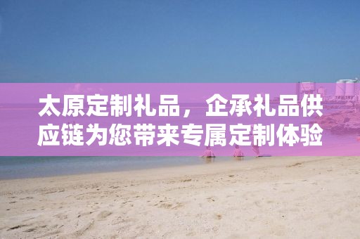 太原定制礼品，企承礼品供应链为您带来专属定制体验
