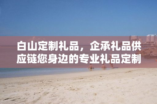 白山定制礼品，企承礼品供应链您身边的专业礼品定制公司